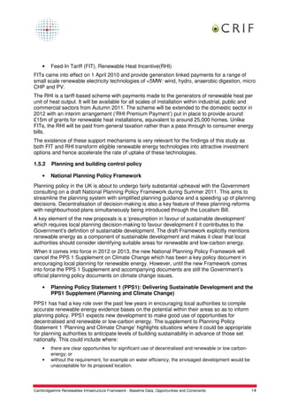 •    Feed-In Tariff (FIT), Renewable Heat Incentive(RHI)
FITs came into effect on 1 April 2010 and provide generation linked payments for a range of
small scale renewable electricity technologies of <5MW: wind, hydro, anaerobic digestion, micro
CHP and PV.
The RHI is a tariff-based scheme with payments made to the generators of renewable heat per
unit of heat output. It will be available for all scales of installation within industrial, public and
commercial sectors from Autumn 2011. The scheme will be extended to the domestic sector in
2012 with an interim arrangement (‘RHI Premium Payment’) put in place to provide around
£15m of grants for renewable heat installations, equivalent to around 25,000 homes. Unlike
FITs, the RHI will be paid from general taxation rather than a pass through to consumer energy
bills.
The existence of these support mechanisms is very relevant for the findings of this study as
both FIT and RHI transform eligible renewable energy technologies into attractive investment
options and hence accelerate the rate of uptake of these technologies.

1.5.2    Planning and building control policy

    •    National Planning Policy Framework
Planning policy in the UK is about to undergo fairly substantial upheaval with the Government
consulting on a draft National Planning Policy Framework during Summer 2011. This aims to
streamline the planning system with simplified planning guidance and a speeding up of planning
decisions. Decentralisation of decision-making is also a key feature of these planning reforms
with neighbourhood plans simultaneously being introduced through the Localism Bill.
A key element of the new proposals is a ‘presumption in favour of sustainable development’
which requires local planning decision-making to favour development if it contributes to the
Government’s definition of sustainable development. The draft Framework explicitly mentions
renewable energy as a component of sustainable development and makes it clear that local
authorities should consider identifying suitable areas for renewable and low-carbon energy.
When it comes into force in 2012 or 2013, the new National Planning Policy Framework will
cancel the PPS 1 Supplement on Climate Change which has been a key policy document in
encouraging local planning for renewable energy. However, until the new Framework comes
into force the PPS 1 Supplement and accompanying documents are still the Government’s
official planning policy documents on climate change issues.

    •    Planning Policy Statement 1 (PPS1): Delivering Sustainable Development and the
         PPS1 Supplement (Planning and Climate Change)
PPS1 has had a key role over the past few years in encouraging local authorities to compile
accurate renewable energy evidence bases on the potential within their areas so as to inform
planning policy. PPS1 expects new development to make good use of opportunities for
decentralised and renewable or low-carbon energy. The supplement to Planning Policy
Statement 1 ‘Planning and Climate Change’ highlights situations where it could be appropriate
for planning authorities to anticipate levels of building sustainability in advance of those set
nationally. This could include where:
    •    there are clear opportunities for significant use of decentralised and renewable or low carbon-
         energy; or
    •    without the requirement, for example on water efficiency, the envisaged development would be
         unacceptable for its proposed location.




Cambridgeshire Renewables Infrastructure Framework - Baseline Data, Opportunities and Constraints          14
 
