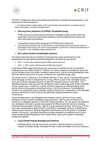 The PPS 1 Supplement requires local planning authorities to develop planning policies for new
developments that are based on:
    “….an evidence-based understanding of the local feasibility and potential for renewable and low-
    carbon technologies, including microgeneration”.

    •    Planning Policy Statement 22 (PPS22): Renewable Energy
         PPS22 sets out the Government's policies for renewable energy, to which planning
         authorities should have regard when preparing Local Development Documents and
         when taking planning decisions.

         Local policies should reflect paragraph 8 of PPS22 which states that:
    •    Local planning authorities may include policies in local development documents that require a
         percentage of the energy to be used in new residential, commercial or industrial developments to
         come from on-site renewable energy developments.

    •    Zero carbon timeline and allowable solutions
The Government has set out a timeline for improving the carbon performance of new
developments through tightening Building Regulation standards for new homes:
    •    2013 – a 44% carbon reduction beyond 2006 requirements; and,
    •    2016 – a 100% carbon reduction beyond 2006 requirements.
In the March 2008 budget Government also announced its intentions for all non-domestic
buildings to be zero carbon by 2019. Therefore, the various phases of development across the
county will face stricter and stricter mandatory requirements, and all housing development after
2016 will need to account for all carbon emissions from regulated energy uses.
The government is introducing a more flexible definition of ‘zero carbon’ to guide building policy
which will apply a minimum requirement for energy efficiency and on-site renewable energy,
and a set of off-site ‘allowable solutions’ to allow the residual emissions to be offset. The
allowable measures have yet to be fully defined but could include large scale off-site renewable
energy infrastructure, investment in energy efficiency measures for existing building stock,
energy efficient white goods and building controls, or S106 contributions. Cambridgeshire
Horizons are undertaking work to develop a Carbon Offset Fund in preparation for the allowable
solutions mechanism so that funds can be effectively targeted towards low carbon
infrastructure.
Future developments in Cambridgeshire will therefore need to achieve minimum fabric
standards and some onsite renewable energy generation, with financial contributions for
investment in allowable solutions to offset the residual emissions. For any specific development
site, developers will need to assess the prospects for different technical solutions including
combined heat and power, biomass, medium to large scale wind turbines, heat pumps, PV and
solar water heating before determining the contribution of allowable solutions in offsetting the
residual carbon emissions. Building Regulations will therefore drive the growth of renewable
energy in the county. Local planning policies are also expected to complement and in some
cases exceed Building Regulations which would further ramp up the uptake of renewable
energy technologies.

    •    Local Climate Change Strategies and Initiatives
         Individual district councils are carrying out work in different areas to minimise the
         impacts of climate change. Examples of these include Cambridge City Council setting a




Cambridgeshire Renewables Infrastructure Framework - Baseline Data, Opportunities and Constraints      15
 