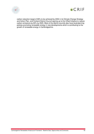 carbon reduction target of 89% to be achieved by 2050 in its Climate Change Strategy
         and Action Plan, and Fenland District Council signing up to the CRed Initiative to reduce
         carbon emissions by 60% by 2025. Most of the district councils also have local planning
         policies promoting renewable energy in new developments which is contributing to the
         growth of renewable energy in Cambridgeshire.




Cambridgeshire Renewables Infrastructure Framework - Baseline Data, Opportunities and Constraints   16
 