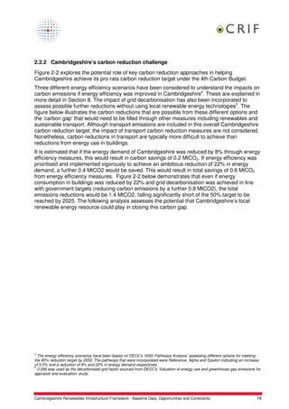 2.2.2 Cambridgeshire’s carbon reduction challenge
Figure 2-2 explores the potential role of key carbon reduction approaches in helping
Cambridgeshire achieve its pro rata carbon reduction target under the 4th Carbon Budget.
Three different energy efficiency scenarios have been considered to understand the impacts on
carbon emissions if energy efficiency was improved in Cambridgeshire4. These are explained in
more detail in Section 8. The impact of grid decarbonisation has also been incorporated to
assess possible further reductions without using local renewable energy technologies5. The
figure below illustrates the carbon reductions that are possible from these different options and
the ‘carbon gap’ that would need to be filled through other measures including renewables and
sustainable transport. Although transport emissions are included in this overall Cambridgeshire
carbon reduction target, the impact of transport carbon reduction measures are not considered.
Nonetheless, carbon reductions in transport are typically more difficult to achieve than
reductions from energy use in buildings.
It is estimated that if the energy demand of Cambridgeshire was reduced by 8% through energy
efficiency measures, this would result in carbon savings of 0.2 MtCO2. If energy efficiency was
prioritised and implemented vigorously to achieve an ambitious reduction of 22% in energy
demand, a further 0.4 MtCO2 would be saved. This would result in total savings of 0.6 MtCO2
from energy efficiency measures. Figure 2-2 below demonstrates that even if energy
consumption in buildings was reduced by 22% and grid decarbonisation was achieved in line
with government targets (reducing carbon emissions by a further 0.8 MtCO2), the total
emissions reductions would be 1.4 MtCO2, falling significantly short of the 50% target to be
reached by 2025. The following analysis assesses the potential that Cambridgeshire’s local
renewable energy resource could play in closing this carbon gap.




4
  The energy efficiency scenarios have been based on DECC’s ‘2050 Pathways Analysis’ assessing different options for meeting
the 80% reduction target by 2050. The pathways that were incorporated were Reference, Alpha and Epsilon indicating an increase
of 5.5% and a reduction of 8% and 22% in energy demand respectively.
5
  0.296 was used as the decarbonised grid factor sourced from DECC’s ‘Valuation of energy use and greenhouse gas emissions for
appraisal and evaluation’ study.




Cambridgeshire Renewables Infrastructure Framework - Baseline Data, Opportunities and Constraints                          18
 