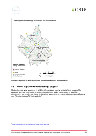 Figure 4-3: Location of existing renewable energy installations in Cambridgeshire



4.3         Recent approved renewable energy projects
During the past year a number of additional renewable energy projects have successfully
obtained planning permission and are either currently under construction or awaiting
construction. Information on these projects has been obtained from the Department of Energy
and Climate Change REStats website6.




6
    https://restats.decc.gov.uk/cms/welcome-to-the-restats-web-site




Cambridgeshire Renewables Infrastructure Framework - Baseline Data, Opportunities and Constraints   27
 