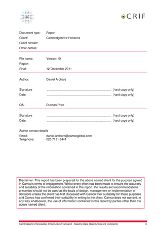 Document type:            Report
Client:                   Cambridgeshire Horizons
Client contact:
Other details:


File name:                Version 10
Report:
Final:                    12 December 2011


Author:                   Daniel Archard


Signature                  ............................................................................ (hard copy only)
Date:                      ............................................................................ (hard copy only)


QA:                       Duncan Price


Signature                  ............................................................................ (hard copy only)
Date:                      ............................................................................ (hard copy only)


Author contact details
Email:                    daniel.archard@camcoglobal.com
Telephone:                020 7121 6441




Disclaimer: This report has been prepared for the above named client for the purpose agreed
in Camco's terms of engagement. Whilst every effort has been made to ensure the accuracy
and suitability of the information contained in this report, the results and recommendations
presented should not be used as the basis of design, management or implementation of
decisions unless the client has first discussed with Camco their suitability for these purposes
and Camco has confirmed their suitability in writing to the client. Camco does not warrant, in
any way whatsoever, the use of information contained in this report by parties other than the
above named client.




Cambridgeshire Renewables Infrastructure Framework - Baseline Data, Opportunities and Constraints                          3
 