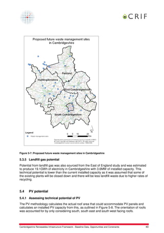 Figure 5-7: Proposed future waste management sites in Cambridgeshire

5.3.5 Landfill gas potential
Potential from landfill gas was also sourced from the East of England study and was estimated
to produce 19.1GWh of electricity in Cambridgeshire with 3.6MW of installed capacity. This
technical potential is lower than the current installed capacity as it was assumed that some of
the existing plants will be closed down and there will be less landfill waste due to higher rates of
recycling.


5.4      PV potential

5.4.1 Assessing technical potential of PV
The PV methodology calculates the actual roof area that could accommodate PV panels and
calculates an installed PV capacity from this, as outlined in Figure 5-8. The orientation of roofs
was accounted for by only considering south, south east and south west facing roofs.




Cambridgeshire Renewables Infrastructure Framework - Baseline Data, Opportunities and Constraints    40
 