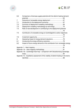 6.6    Comparison of biomass supply potential with the district heating demand
                      potential......................................................................................65
               7      Scenarios of renewable energy deployment ...............................67
               7.1    Introduction to the deployment scenarios ...................................67
               7.2    Summary of deployment modelling methodology........................68
               7.3    Deployment modelling methodology by technology ....................70
               7.4    Role of new development in contributing to the deployment potential
                       ...................................................................................................76
               7.5    Contribution of renewable energy to Cambridgeshire carbon objectives
                       ...................................................................................................76
               7.6    Investment opportunity ...............................................................77
               8      Assessing impact of energy demand reductions.........................79
               8.1    Introducing the energy efficiency scenarios ................................79
               8.2    Impact of future energy demand on the contribution from renewable energy
                       ...................................................................................................79
               Appendix 1 – Heat mapping .....................................................................81
               Appendix 1A – Heat mapping methodology..............................................81
               Appendix 1B – Cambridge heat map – comparison with Decarbonising Cambridge
                      study...........................................................................................85
               Appendix 1C - Qualitative assessment of the viability of district heating in the towns
                      identified.....................................................................................88




Cambridgeshire Renewables Infrastructure Framework - Baseline Data, Opportunities and Constraints                          5
 
