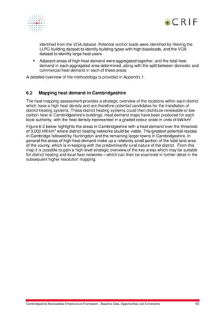 identified from the VOA dataset. Potential anchor loads were identified by filtering the
          LLPG building dataset to identify building types with high baseloads, and the VOA
          dataset to identify large heat users
      •   Adjacent areas of high heat demand were aggregated together, and the total heat
          demand in each aggregated area determined, along with the split between domestic and
          commercial heat demand in each of these areas
A detailed overview of the methodology is provided in Appendix 1.


6.2       Mapping heat demand in Cambridgeshire
The heat mapping assessment provides a strategic overview of the locations within each district
which have a high heat density and are therefore potential candidates for the installation of
district heating systems. These district heating systems could then distribute renewable or low
carbon heat to Cambridgeshire’s buildings. Heat demand maps have been produced for each
local authority, with the heat density represented in a graded colour scale in units of kW/km2.
Figure 6-2 below highlights the areas in Cambridgeshire with a heat demand over the threshold
of 3,000 kW/km2 where district heating networks could be viable. The greatest potential resides
in Cambridge followed by Huntingdon and the remaining larger towns in Cambridgeshire. In
general the areas of high heat demand make up a relatively small portion of the total land area
of the county, which is in keeping with the predominantly rural nature of the district. From this
map it is possible to gain a high level strategic overview of the key areas which may be suitable
for district heating and local heat networks – which can then be examined in further detail in the
subsequent higher resolution mapping.




Cambridgeshire Renewables Infrastructure Framework - Baseline Data, Opportunities and Constraints    50
 