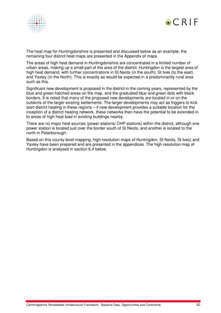 The heat map for Huntingdonshire is presented and discussed below as an example; the
remaining four district heat maps are presented in the Appendix of maps.
The areas of high heat demand in Huntingdonshire are concentrated in a limited number of
urban areas, making up a small part of the area of the district. Huntingdon is the largest area of
high heat demand, with further concentrations in St Neots (in the south), St Ives (to the east)
and Yaxley (in the North). This is exactly as would be expected in a predominantly rural area
such as this.
Significant new development is proposed in the district in the coming years, represented by the
blue and green hatched areas on the map, and the graduated blue and green dots with black
borders. It is noted that many of the proposed new developments are located in or on the
outskirts of the larger existing settlements. The larger developments may act as triggers to kick
start district heating in these regions – if new development provides a suitable location for the
inception of a district heating network, these networks then have the potential to be extended in
to areas of high heat load in existing buildings nearby.
There are no major heat sources (power stations/ CHP stations) within the district, although one
power station is located just over the border south of St Neots, and another is located to the
north in Peterborough.
Based on this county level mapping, high resolution maps of Huntingdon, St Neots, St Ives) and
Yaxley have been prepared and are presented in the appendices. The high resolution map of
Huntingdon is analysed in section 6.4 below.




Cambridgeshire Renewables Infrastructure Framework - Baseline Data, Opportunities and Constraints   52
 