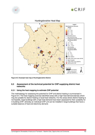Figure 6-3: Example heat map of Huntingdonshire District



6.3      Assessment of the technical potential for CHP supplying district heat
         networks

6.3.1 Using the heat mapping to estimate CHP potential
The methodology for assessing the potential for CHP and district heating is summarised in
Figure 6-4. The heat mapping exercise identified areas with a high heat demand density which
may be suitable for district heating or local heat networks. For the areas where district heating is
not feasible, large buildings with a high heat demand have been assessed for their suitability for
in-building CHP, whereby an individual CHP unit can be installed in large buildings that have a
suitable balance of heat and electricity demand.




Cambridgeshire Renewables Infrastructure Framework - Baseline Data, Opportunities and Constraints   53
 