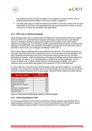 low baseload as they use little hot water and no heating in summer months. A list of
         building types deemed suitable for CHP are included in appendix 1
    •    The likely peak output (in kWe for electricity and kWth for thermal) of each CHP unit was
         determined on the basis of the baseload to be met and the assumed number of annual
         running hours (these are specified in the appendices).


6.3.2 CHP units in individual buildings

Large buildings often have a suitable scale and balance of heat and power demand to support
their own CHP unit. Combined heat and power technology can prove to be a cost effective
means of meeting a building’s heat load and electrical consumption and a useful carbon
reduction technology due to the efficiency benefit of generating heat and power simultaneously.
Although in-building CHP units are likely to be fuelled by natural gas in the short term, there is
potential in future for the use of biogas or biodiesel in CHP units.

CHP is best suited to buildings with a high baseload heat demand – this means that there is a
high year-round demand for heat, allowing the unit to run for as many hours as possible in the
year. Baseload heat demand is any year round process requiring heat such as: hot water
generation for showers, toilets and catering, swimming pool heating, process heat loads which
can be fed by hot water (e.g. in food production or drying and forming processes). For this
reason buildings such as hotels, sports centres, swimming pools, hospitals, and certain
industrial users are generally best suited to the installation of CHP at building level.

It is assumed that no systems below 5kW (domestic scale) would be installed in non-domestic
buildings. This is due to the emergent nature of the technology, and the fact that very small non-
domestic buildings frequently have no gas supply, relying on electric space and water heating.
                                              Baseload
        Benchm ark category
                                        (% of total heat load)
Dry sports and leisure facility                            35%
Fitness and health centre                                  45%
General accommodations                                     30%
General manufacturing                                      20%
Hospital (clinical and research)                           50%
Hotel                                                      40%
Laboratory or operating theatre                            20%
Sw imming pool centre                                      60%
University campus                                          10%

Figure 6-5: Non-domestic building types suitable for CHP technologies

6.3.3 Technical potential of CHP
The technical potential of CHP linked to both district heating networks and individual CHP in
large buildings is presented in Figure 6-6. The technical potential from CHP linked to district
heating networks is approximately six times the potential from in-building CHP.




Cambridgeshire Renewables Infrastructure Framework - Baseline Data, Opportunities and Constraints   55
 