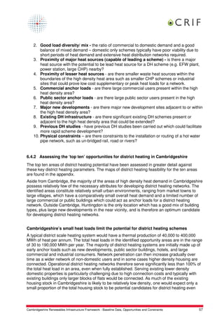 2. Good load diversity/ mix - the ratio of commercial to domestic demand and a good
        balance of mixed demand – domestic only schemes typically have poor viability due to
        short periods of heat demand and extensive heat distribution networks required.
    3. Proximity of major heat sources (capable of leading a scheme) - is there a major
        heat source with the potential to be lead heat source for a DH scheme (e.g. EFW plant,
        power station, large CHP) nearby?
    4. Proximity of lesser heat sources - are there smaller waste heat sources within the
        boundaries of the high density heat area such as smaller CHP schemes or industrial
        sites that could prove low cost supplementary or peak heat loads for a network.
    5. Commercial anchor loads - are there large commercial users present within the high
        heat density area?
    6. Public sector anchor loads - are there large public sector users present in the high
        heat density area?
    7. Major new developments - are there major new development sites adjacent to or within
        the high heat density area?
    8. Existing DH infrastructure - are there significant existing DH schemes present or
        adjacent to the high heat density area that could be extended?
    9. Previous DH studies - have previous DH studies been carried out which could facilitate
        more rapid scheme development?
    10. Physical constraints – are there constraints to the installation or routing of a hot water
        pipe network, such as un-bridged rail, road or rivers?


6.4.2 Assessing the ‘top ten’ opportunities for district heating in Cambridgeshire
The top ten areas of district heating potential have been assessed in greater detail against
these key district heating parameters. The maps of district heating feasibility for the ten areas
are found in the appendix.
Aside from Cambridge, the majority of the areas of high density heat demand in Cambridgeshire
possess relatively few of the necessary attributes for developing district heating networks. The
identified areas constitute relatively small urban environments, ranging from market towns to
large villages, which have a comparatively small overall heat demand and a limited number of
large commercial or public buildings which could act as anchor loads for a district heating
network. Outside Cambridge, Huntingdon is the only location which has a good mix of building
types, plus large new developments in the near vicinity, and is therefore an optimum candidate
for developing district heating networks.


Cambridgeshire’s small heat loads limit the potential for district heating schemes
A typical district scale heating system would have a thermal production of 40,000 to 400,000
MWh of heat per annum. The total heat loads in the identified opportunity areas are in the range
of 30 to 190,000 MWh per year. The majority of district heating systems are initially made up of
early anchor loads such as new developments, public sector buildings, hotels, and large
commercial and industrial consumers. Network penetration can then increase gradually over
time as a wider network of non-domestic users and in some cases higher density housing are
connected. Operational district heating networks therefore serve significantly less than 100% of
the total heat load in an area, even when fully established. Serving existing lower density
domestic properties is particularly challenging due to high connection costs and typically with
existing buildings only larger blocks of flats would be connected. As much of the existing
housing stock in Cambridgeshire is likely to be relatively low density, one would expect only a
small proportion of the total housing stock to be potential candidates for district heating even




Cambridgeshire Renewables Infrastructure Framework - Baseline Data, Opportunities and Constraints   57
 