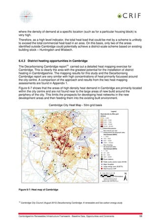 where the density of demand at a specific location (such as for a particular housing block) is
very high.
Therefore, as a high level indicator, the total heat load that could be met by a scheme is unlikely
to exceed the total commercial heat load in an area. On this basis, only two of the areas
identified outside Cambridge could potentially achieve a district-scale scheme based on existing
building stock – Huntingdon and Wisbech.


6.4.3 District heating opportunities in Cambridge
The Decarbonising Cambridge report16 carried out a detailed heat mapping exercise for
Cambridge. This is clearly the area with the greatest potential for the installation of district
heating in Cambridgeshire. The mapping results for this study and the Decarbonising
Cambridge report are very similar with high concentrations of heat primarily focussed around
the city centre. A comparison of the approach and results from the two heat mapping
assessments are found in Appendix 1.
Figure 6-7 shows that the areas of high density heat demand in Cambridge are primarily located
within the city centre and are not found near to the large areas of new build around the
periphery of the city. This limits the prospects for developing heat networks in the new
development areas and then feeding them into the existing built environment.




Figure 6-7: Heat map of Cambridge




16
     Cambridge City Council (August 2010) Decarbonising Cambridge: A renewable and low carbon energy study




Cambridgeshire Renewables Infrastructure Framework - Baseline Data, Opportunities and Constraints            58
 