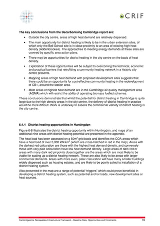 The key conclusions from the Decarbonising Cambridge report are:
    •    Outside the city centre, areas of high heat demand are relatively dispersed.
    •    The main opportunity for district heating is likely to be in the urban extension sites, of
         which only the Bell School site is in close proximity to an area of existing high heat
         density (Addenbrookes). The approaches to meeting energy demands at these sites are
         covered by specific area action plans.
    •    There may be opportunities for district heating in the city centre on the basis of heat
         density.
    •    Exploitation of these opportunities will be subject to overcoming the technical, economic
         and practical barriers that retrofitting a community heating network in a historic city
         centre presents.
    •    Mapping areas of high heat demand with proposed development sites suggests that
         there could be an opportunity for cost-effective community heating in the redevelopment
         of CB1, around the station area.
    •    Most areas of highest heat demand are in the Cambridge air quality management area
         (AQMA) which will restrict the ability of operating biomass fuelled schemes.
These conclusions demonstrate that whilst the potential for district heating in Cambridge is quite
large due to the high density areas in the city centre, the delivery of district heating in practice
would be more difficult. Work is underway to assess the commercial viability of district heating in
the city centre.




6.4.4 District heating opportunities in Huntingdon
Figure 6-8 illustrates the district heating opportunity within Huntingdon, and maps of an
additional nine areas with district heating potential are presented in the appendix.
The heat load has been assessed on a 50m2 grid basis and identifies the COA areas which
have a heat load of over 3,000 kW/km2 (which are cross-hatched in red in the map). Areas with
the darkest red colouration are those with the highest heat demand density, and conversely
those with very pale colouration have low heat demand density. Large areas of dark red or
areas with many dark red pinpoints close together are the areas which are most likely to be
viable for scaling up a district heating network. These are also likely to be areas with larger
commercial demands. Areas with more even, paler colouration will have many smaller buildings
widely dispersed such as housing estates, and are likely to be poorly suited to installation of a
district heating system.
Also presented in the map are a range of potential “triggers” which could prove beneficial in
developing a district heating system, such as potential anchor loads, new development sites or
heat sources.




Cambridgeshire Renewables Infrastructure Framework - Baseline Data, Opportunities and Constraints   59
 