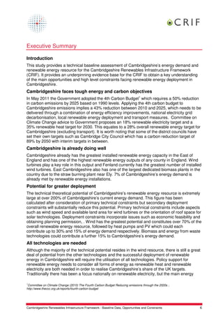 Executive Summary

Introduction
This study provides a technical baseline assessment of Cambridgeshire’s energy demand and
renewable energy resource for the Cambridgeshire Renewables Infrastructure Framework
(CRIF). It provides an underpinning evidence base for the CRIF to obtain a key understanding
of the main opportunities and high level constraints facing renewable energy deployment in
Cambridgeshire.
Cambridgeshire faces tough energy and carbon objectives
In May 2011 the Government adopted the 4th Carbon Budget1 which requires a 50% reduction
in carbon emissions by 2025 based on 1990 levels. Applying the 4th carbon budget to
Cambridgeshire emissions implies a 43% reduction between 2010 and 2025, which needs to be
delivered through a combination of energy efficiency improvements, national electricity grid
decarbonisation, local renewable energy deployment and transport measures. Committee on
Climate Change advice to Government proposes an 18% renewable electricity target and a
35% renewable heat target for 2030. This equates to a 28% overall renewable energy target for
Cambridgeshire (excluding transport). It is worth noting that some of the district councils have
set their own targets such as Cambridge City Council which has a carbon reduction target of
89% by 2050 with interim targets in between.
Cambridgeshire is already doing well
Cambridgeshire already has the greatest installed renewable energy capacity in the East of
England and has one of the highest renewable energy outputs of any county in England. Wind
turbines play a key role in this output and Fenland currently has the greatest number of installed
wind turbines. East Cambridgeshire also has one of the largest dedicated biomass plants in the
country due to the straw burning plant near Ely. 7% of Cambridgeshire’s energy demand is
already met by renewable energy installations.
Potential for greater deployment
The technical theoretical potential of Cambridgeshire’s renewable energy resource is extremely
large at over 200% of Cambridgeshire’s current energy demand. This figure has been
calculated after consideration of primary technical constraints but secondary deployment
constraints will substantially reduce this potential. Primary technical constraints include aspects
such as wind speed and available land area for wind turbines or the orientation of roof space for
solar technologies. Deployment constraints incorporate issues such as economic feasibility and
obtaining planning permission, . Wind has the greatest potential and constitutes over 70% of the
overall renewable energy resource, followed by heat pumps and PV which could each
contribute up to 30% and 15% of energy demand respectively. Biomass and energy from waste
technologies could contribute a further 15% to Cambridgeshire’s energy demand.
All technologies are needed
Although the majority of the technical potential resides in the wind resource, there is still a great
deal of potential from the other technologies and the successful deployment of renewable
energy in Cambridgeshire will require the utilisation of all technologies. Policy support for
renewable energy needs to consider all forms of energy as renewable heat and renewable
electricity are both needed in order to realise Cambridgeshire’s share of the UK targets.
Traditionally there has been a focus nationally on renewable electricity, but the main energy

1
 Committee on Climate Change (2010) The Fourth Carbon Budget Reducing emissions through the 2020s ;
http://www.theccc.org.uk/reports/fourth-carbon-budget




Cambridgeshire Renewables Infrastructure Framework - Baseline Data, Opportunities and Constraints     6
 