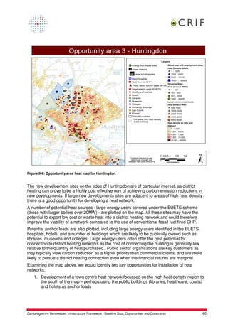 Figure 6-8: Opportunity area heat map for Huntingdon


The new development sites on the edge of Huntingdon are of particular interest, as district
heating can prove to be a highly cost effective way of achieving carbon emission reductions in
new developments. If large new developments sites are adjacent to areas of high heat density
there is a good opportunity for developing a heat network.
A number of potential heat sources - large energy users covered under the EUETS scheme
(those with larger boilers over 20MW) - are plotted on the map. All these sites may have the
potential to export low cost or waste heat into a district heating network and could therefore
improve the viability of a network compared to the use of conventional fossil fuel fired CHP.
Potential anchor loads are also plotted, including large energy users identified in the EUETS,
hospitals, hotels, and a number of buildings which are likely to be publically owned such as
libraries, museums and colleges. Large energy users often offer the best potential for
connection to district heating networks as the cost of connecting the building is generally low
relative to the quantity of heat purchased. Public sector organisations are key customers as
they typically view carbon reduction as a higher priority than commercial clients, and are more
likely to pursue a district heating connection even when the financial returns are marginal.
Examining the map above, we would identify two key opportunities for installation of heat
networks:
    1. Development of a town centre heat network focussed on the high heat density region to
       the south of the map – perhaps using the public buildings (libraries, healthcare, courts)
       and hotels as anchor loads




Cambridgeshire Renewables Infrastructure Framework - Baseline Data, Opportunities and Constraints   60
 