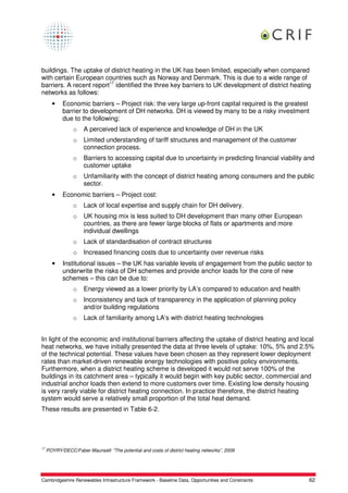 buildings. The uptake of district heating in the UK has been limited, especially when compared
with certain European countries such as Norway and Denmark. This is due to a wide range of
barriers. A recent report17 identified the three key barriers to UK development of district heating
networks as follows:
       •    Economic barriers – Project risk: the very large up-front capital required is the greatest
            barrier to development of DH networks. DH is viewed by many to be a risky investment
            due to the following:
                 o    A perceived lack of experience and knowledge of DH in the UK
                 o    Limited understanding of tariff structures and management of the customer
                      connection process.
                 o    Barriers to accessing capital due to uncertainty in predicting financial viability and
                      customer uptake
                 o    Unfamiliarity with the concept of district heating among consumers and the public
                      sector.
       •    Economic barriers – Project cost:
                 o    Lack of local expertise and supply chain for DH delivery.
                 o    UK housing mix is less suited to DH development than many other European
                      countries, as there are fewer large blocks of flats or apartments and more
                      individual dwellings
                 o    Lack of standardisation of contract structures
                 o    Increased financing costs due to uncertainty over revenue risks
       •    Institutional issues – the UK has variable levels of engagement from the public sector to
            underwrite the risks of DH schemes and provide anchor loads for the core of new
            schemes – this can be due to:
                 o    Energy viewed as a lower priority by LA’s compared to education and health
                 o    Inconsistency and lack of transparency in the application of planning policy
                      and/or building regulations
                 o    Lack of familiarity among LA’s with district heating technologies


In light of the economic and institutional barriers affecting the uptake of district heating and local
heat networks, we have initially presented the data at three levels of uptake: 10%, 5% and 2.5%
of the technical potential. These values have been chosen as they represent lower deployment
rates than market-driven renewable energy technologies with positive policy environments.
Furthermore, when a district heating scheme is developed it would not serve 100% of the
buildings in its catchment area – typically it would begin with key public sector, commercial and
industrial anchor loads then extend to more customers over time. Existing low density housing
is very rarely viable for district heating connection. In practice therefore, the district heating
system would serve a relatively small proportion of the total heat demand.
These results are presented in Table 6-2.




17
     POYRY/DECC/Faber Maunsell: “The potential and costs of district heating networks”, 2009




Cambridgeshire Renewables Infrastructure Framework - Baseline Data, Opportunities and Constraints         62
 