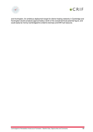 and Huntingdon. An ambitious deployment target for district heating networks in Cambridge and
Huntingdon would constitute approximately a tenth of the overall technical potential figure, and
could easily be met by Cambridgeshire endemic biomass and EfW fuel resource.




Cambridgeshire Renewables Infrastructure Framework - Baseline Data, Opportunities and Constraints   66
 