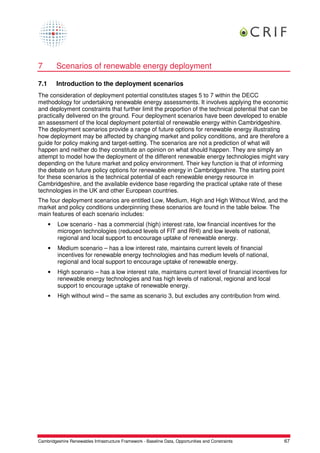 7         Scenarios of renewable energy deployment

7.1       Introduction to the deployment scenarios
The consideration of deployment potential constitutes stages 5 to 7 within the DECC
methodology for undertaking renewable energy assessments. It involves applying the economic
and deployment constraints that further limit the proportion of the technical potential that can be
practically delivered on the ground. Four deployment scenarios have been developed to enable
an assessment of the local deployment potential of renewable energy within Cambridgeshire.
The deployment scenarios provide a range of future options for renewable energy illustrating
how deployment may be affected by changing market and policy conditions, and are therefore a
guide for policy making and target-setting. The scenarios are not a prediction of what will
happen and neither do they constitute an opinion on what should happen. They are simply an
attempt to model how the deployment of the different renewable energy technologies might vary
depending on the future market and policy environment. Their key function is that of informing
the debate on future policy options for renewable energy in Cambridgeshire. The starting point
for these scenarios is the technical potential of each renewable energy resource in
Cambridgeshire, and the available evidence base regarding the practical uptake rate of these
technologies in the UK and other European countries.
The four deployment scenarios are entitled Low, Medium, High and High Without Wind, and the
market and policy conditions underpinning these scenarios are found in the table below. The
main features of each scenario includes:
      •   Low scenario - has a commercial (high) interest rate, low financial incentives for the
          microgen technologies (reduced levels of FIT and RHI) and low levels of national,
          regional and local support to encourage uptake of renewable energy.
      •   Medium scenario – has a low interest rate, maintains current levels of financial
          incentives for renewable energy technologies and has medium levels of national,
          regional and local support to encourage uptake of renewable energy.
      •   High scenario – has a low interest rate, maintains current level of financial incentives for
          renewable energy technologies and has high levels of national, regional and local
          support to encourage uptake of renewable energy.
      •   High without wind – the same as scenario 3, but excludes any contribution from wind.




Cambridgeshire Renewables Infrastructure Framework - Baseline Data, Opportunities and Constraints   67
 