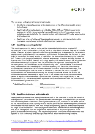 The key steps underpinning the scenarios include:
      •   Identifying empirical evidence for the deployment of the different renewable energy
          technologies;
      •   Applying the financial subsidies provided by ROCs, FIT and RHI to the economic
          assessment which have drastically improved the economics of renewable energy
          installations, particularly for the microgeneration technologies of PV, solar water heating
          and heat pumps.
      •   Applying a ‘share of utility rule’ to assess the propensity of a consumer to invest in
          renewable energy based on the level of return on investment.

7.2.1 Modelling economic potential
The subsidy provided by feed-in tariffs and the renewable heat incentive enables RE
technologies to be considered economically viable in most locations where they are technically
viable. However, whether they are installed in any given location is dependent on the economic
decision making of individual consumers and organisations. For example, the decision to invest
in RE is dependent on having access to capital and the alternatives to investing this capital in
RE. The economic potential under each scenario was derived through a two-step process; the
internal rate of return (IRR) for each technology was first calculated to assess the attractiveness
of the investment opportunity and then the probability of a consumer investing in the RE
technology was calculated based on the ‘share of utility rule’19 outlined below. The share of
utility rule assesses the probability of a consumer investing in a particular investment by
comparing the rate of return on that investment with that of an alternative investment. The
economic modelling has used the share of utility rule to compare the return on the RE
investment with the alternative of investing the money in the bank. Where the IRR for the
investment in the RE technology is equal to that of the interest rate on the bank investment
(which is equal to the discount rate chosen for each scenario) then the probability of RE
investment is 50%, and where the IRR is greater than the discount rate then the probability of
RE investment is greater than 50%.

     Probability of investment =                IRR (renewable investment)
                                                IRR (renewable investment) + IRR (alternative investment)


7.2.2 Modelling deployment and uptake rate
Deployment coefficients have been produced for each of the scenarios to model the impact of
the deployment parameters on the uptake of the RE technologies. The deployment parameters
include differing levels of local and central government support, readiness of the wider market
for RE installations (such as capacity of local electric grid to accept distributed power generation
or increased electrical demand from heat pumps) and planning approval and consenting rates
for larger scale installations. These deployment coefficients determined the amount of projects
that would be deployed from the projects that were defined as ‘economic potential’ in the
previous step of the methodology. The way the deployment coefficients were determined was
specific to each technology and are explained in more detail in the following sections.


19
 Trafford Publishing (2007) Principles of Marketing Engineering: http://www.mktgeng.com/downloadfiles/technotes/tn09%20-
%20conjoint%20analysis%20technical%20note.pdf




Cambridgeshire Renewables Infrastructure Framework - Baseline Data, Opportunities and Constraints                          69
 