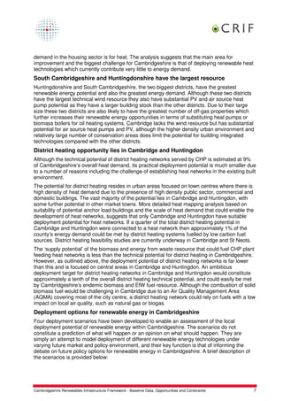 demand in the housing sector is for heat. The analysis suggests that the main area for
improvement and the biggest challenge for Cambridgeshire is that of deploying renewable heat
technologies which currently contribute very little to energy demand.
South Cambridgeshire and Huntingdonshire have the largest resource
Huntingdonshire and South Cambridgeshire, the two biggest districts, have the greatest
renewable energy potential and also the greatest energy demand. Although these two districts
have the largest technical wind resource they also have substantial PV and air source heat
pump potential as they have a larger building stock than the other districts. Due to their large
size these two districts are also likely to have the greatest number of off-gas properties which
further increases their renewable energy opportunities in terms of substituting heat pumps or
biomass boilers for oil heating systems. Cambridge lacks the wind resource but has substantial
potential for air source heat pumps and PV, although the higher density urban environment and
relatively large number of conservation areas does limit the potential for building integrated
technologies compared with the other districts.
District heating opportunity lies in Cambridge and Huntingdon
Although the technical potential of district heating networks served by CHP is estimated at 9%
of Cambridgeshire’s overall heat demand, its practical deployment potential is much smaller due
to a number of reasons including the challenge of establishing heat networks in the existing built
environment.
The potential for district heating resides in urban areas focused on town centres where there is
high density of heat demand due to the presence of high density public sector, commercial and
domestic buildings. The vast majority of the potential lies in Cambridge and Huntingdon, with
some further potential in other market towns. More detailed heat mapping analysis based on
suitability of potential anchor load buildings and the scale of heat demand that could enable the
development of heat networks, suggests that only Cambridge and Huntingdon have suitable
deployment potential for heat networks. If a quarter of the total district heating potential in
Cambridge and Huntingdon were connected to a heat network then approximately 1% of the
county’s energy demand could be met by district heating systems fuelled by low carbon fuel
sources. District heating feasibility studies are currently underway in Cambridge and St Neots.
The ‘supply potential’ of the biomass and energy from waste resource that could fuel CHP plant
feeding heat networks is less than the technical potential for district heating in Cambridgeshire.
However, as outlined above, the deployment potential of district heating networks is far lower
than this and is focused on central areas in Cambridge and Huntingdon. An ambitious
deployment target for district heating networks in Cambridge and Huntingdon would constitute
approximately a tenth of the overall district heating technical potential, and could easily be met
by Cambridgeshire’s endemic biomass and EfW fuel resource. Although the combustion of solid
biomass fuel would be challenging in Cambridge due to an Air Quality Management Area
(AQMA) covering most of the city centre, a district heating network could rely on fuels with a low
impact on local air quality, such as natural gas or biogas.
Deployment options for renewable energy in Cambridgeshire
Four deployment scenarios have been developed to enable an assessment of the local
deployment potential of renewable energy within Cambridgeshire. The scenarios do not
constitute a prediction of what will happen or an opinion on what should happen. They are
simply an attempt to model deployment of different renewable energy technologies under
varying future market and policy environment, and their key function is that of informing the
debate on future policy options for renewable energy in Cambridgeshire. A brief description of
the scenarios is provided below:




Cambridgeshire Renewables Infrastructure Framework - Baseline Data, Opportunities and Constraints   7
 