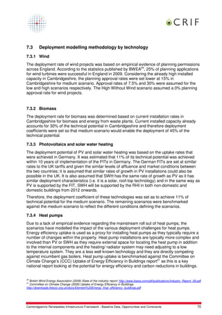 7.3      Deployment modelling methodology by technology

7.3.1 Wind
The deployment rate of wind projects was based on empirical evidence of planning permissions
across England. According to the statistics published by BWEA20, 25% of planning applications
for wind turbines were successful in England in 2009. Considering the already high installed
capacity in Cambridgeshire, the planning approval rates were set lower at 15% in
Cambridgeshire for medium scenario. Approval rates of 7.5% and 30% were assumed for the
low and high scenarios respectively. The High Without Wind scenario assumed a 0% planning
approval rate for wind projects.


7.3.2 Biomass
The deployment rate for biomass was determined based on current installation rates in
Cambridgeshire for biomass and energy from waste plants. Current installed capacity already
accounts for 30% of the technical potential in Cambridgeshire and therefore deployment
coefficients were set so that medium scenario would enable the deployment of 45% of the
technical potential.

7.3.3 Photovoltaics and solar water heating
The deployment potential of PV and solar water heating was based on the uptake rates that
were achieved in Germany. It was estimated that 11% of its technical potential was achieved
within 10 years of implementation of the FITs in Germany. The German FITs are set at similar
rates to the UK tariffs and given the similar levels of affluence and market conditions between
the two countries; it is assumed that similar rates of growth in PV installations could also be
possible in the UK. It is also assumed that SWH has the same rate of growth as PV as it has
similar deployment characteristics (i.e. it is a solar, roof-top technology) and in the same way as
PV is supported by the FIT, SWH will be supported by the RHI in both non-domestic and
domestic buildings from 2012 onwards.
Therefore, the deployment coefficient of these technologies was set as to achieve 11% of
technical potential for the medium scenario. The remaining scenarios were benchmarked
against the medium scenario to reflect the different conditions defining the scenarios.

7.3.4 Heat pumps
Due to a lack of empirical evidence regarding the mainstream roll out of heat pumps, the
scenarios have modelled the impact of the various deployment challenges for heat pumps.
Energy efficiency uptake is used as a proxy for installing heat pumps as they typically require a
number of changes within the property. Heat pump installations are typically more complex and
involved than PV or SWH as they require external space for locating the heat pump in addition
to the internal components and the heating/ radiator system may need adjusting to a low
temperature system. They are a less well known technology and they are directly competing
against incumbent gas boilers. Heat pump uptake is benchmarked against the Committee on
Climate Change’s (CCC) Uptake of Energy Efficiency in Buildings report21 as this is a key
national report looking at the potential for energy efficiency and carbon reductions in buildings.


20
  British Wind Energy Association (2009) State of the industry report: http://www.bwea.com/pdf/publications/Industry_Report_08.pdf
21
  Committee on Climate Change (2009) Uptake of Energy Efficiency in Buildings:
http://downloads.theccc.org.uk/docs/Element%20Energy_final_efficiency_buildings.pdf




Cambridgeshire Renewables Infrastructure Framework - Baseline Data, Opportunities and Constraints                              70
 