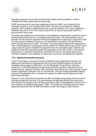 Disruptive measures such as floor and solid wall insulation were considered in order to
understand the likely uptake rates for heat pumps.
GSHP were assumed to have lower deployment rates than ASHP, on the basis that the
installation process is more disruptive than ASHP, requires external space for installing
pipework, and is subject to additional risks due to ground conditions. As a result, deployment
coefficient was set at 10% for the medium scenario for air source heat pumps and 5% for
ground source heat pumps.
The large scale deployment of heat pumps in Cambridgeshire would lead to investment costs in
the local electricity grid due to an increased demand for power. This grid investment cost is
factored into the economic appraisal of heat pump deployment by assuming a charge of £1,000
for every property installing a heat pump. The actual extent and costs of the reinforcement
which may be required are unclear. The Phase 1 technical potential assessment assumes that
75% of Cambridgeshire’s housing stock will be suitable for installing heat pumps by 2031 due to
a large scale low carbon refurbishment programme over the next twenty years. However, the
deployment scenarios have down-scaled this assumption so that 40% to 60% of the county’s
housing stock is assumed to benefit from refurbishment over the next twenty years and is
therefore available for the installation of heat pumps. Summary of the deployment potential

7.3.5 Deployment potential scenarios
Figure 7-2 provides an overview of the four renewable energy deployment scenarios. The
deployment potentials are compared with both the current installed capacity and the 28%
renewable energy target for 2030 taken from the Renewable Energy Review. Scenario 1
equates to 11% of Cambridgeshire energy demand whereas scenario 3 equates to 47% of
energy demand. Scenario 4 achieves 19% contribution even without any wind, although it would
require a significant contribution from PV and biomass. The high existing renewables capacity
provides Cambridgeshire with an excellent springboard for delivering the deployment levels
within these scenarios.
Scenario 3 is the only scenario to achieve the 28% renewable energy target, and this is due to
the large contribution from wind. This demonstrates the significant potential that wind has to
offer and also the important role that wind would need to play if Cambridgeshire were to aim for
very ambitious renewable energy targets. Table 7-2 provides the underlying figures for these
deployment scenarios with the GWh contribution of each technology for each scenario.




Cambridgeshire Renewables Infrastructure Framework - Baseline Data, Opportunities and Constraints   71
 