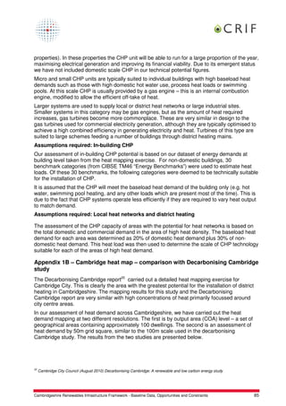 properties). In these properties the CHP unit will be able to run for a large proportion of the year,
maximising electrical generation and improving its financial viability. Due to its emergent status
we have not included domestic scale CHP in our technical potential figures.
Micro and small CHP units are typically suited to individual buildings with high baseload heat
demands such as those with high domestic hot water use, process heat loads or swimming
pools. At this scale CHP is usually provided by a gas engine – this is an internal combustion
engine, modified to allow the efficient off-take of heat.
Larger systems are used to supply local or district heat networks or large industrial sites.
Smaller systems in this category may be gas engines, but as the amount of heat required
increases, gas turbines become more commonplace. These are very similar in design to the
gas turbines used for commercial electricity generation, although they are typically optimised to
achieve a high combined efficiency in generating electricity and heat. Turbines of this type are
suited to large schemes feeding a number of buildings through district heating mains.
Assumptions required: In-building CHP
Our assessment of in-building CHP potential is based on our dataset of energy demands at
building level taken from the heat mapping exercise. For non-domestic buildings, 30
benchmark categories (from CIBSE TM46 “Energy Benchmarks”) were used to estimate heat
loads. Of these 30 benchmarks, the following categories were deemed to be technically suitable
for the installation of CHP.
It is assumed that the CHP will meet the baseload heat demand of the building only (e.g. hot
water, swimming pool heating, and any other loads which are present most of the time). This is
due to the fact that CHP systems operate less efficiently if they are required to vary heat output
to match demand.
Assumptions required: Local heat networks and district heating

The assessment of the CHP capacity of areas with the potential for heat networks is based on
the total domestic and commercial demand in the area of high heat density. The baseload heat
demand for each area was determined as 20% of domestic heat demand plus 30% of non-
domestic heat demand. This heat load was then used to determine the scale of CHP technology
suitable for each of the areas of high heat demand.

Appendix 1B – Cambridge heat map – comparison with Decarbonising Cambridge
study
The Decarbonising Cambridge report25 carried out a detailed heat mapping exercise for
Cambridge City. This is clearly the area with the greatest potential for the installation of district
heating in Cambridgeshire. The mapping results for this study and the Decarbonising
Cambridge report are very similar with high concentrations of heat primarily focussed around
city centre areas.
In our assessment of heat demand across Cambridgeshire, we have carried out the heat
demand mapping at two different resolutions. The first is by output area (COA) level – a set of
geographical areas containing approximately 100 dwellings. The second is an assessment of
heat demand by 50m grid square, similar to the 100m scale used in the decarbonising
Cambridge study. The results from the two studies are presented below.




25
     Cambridge City Council (August 2010) Decarbonising Cambridge: A renewable and low carbon energy study




Cambridgeshire Renewables Infrastructure Framework - Baseline Data, Opportunities and Constraints            85
 