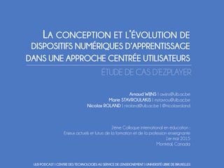 LA CONCEPTION ET L’ÉVOLUTION DE
DISPOSITIFS NUMÉRIQUES D’APPRENTISSAGE
DANS UNE APPROCHE CENTRÉE UTILISATEURS
ÉTUDE DE CAS D’EZPLAYER
Arnaud WIJNS | awijns@ulb.ac.be
Marie STAVROULAKIS | mstavrou@ulb.ac.be
Nicolas ROLAND | niroland@ulb.ac.be | @nicolasroland
2ème Colloque international en éducation :
Enjeux actuels et futurs de la formation et de la profession enseignante
1er mai 2015
Montréal, Canada
ULB PODCAST | CENTRE DES TECHNOLOGIES AU SERVICE DE L’ENSEIGNEMENT | UNIVERSITÉ LIBRE DE BRUXELLES
 