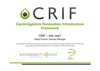 Cambridgeshire Renewables Infrastructure
              Framework

                            CRIF – why now?
                       Sheryl French, Delivery Manager

This project is being developed as part of the Climate Change Skills Fund. The fund is
           managed by Sustainability East on behalf of Improvement East
 