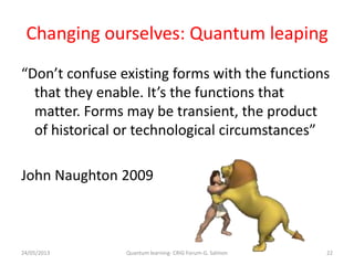 Changing ourselves: Quantum leaping
“Don’t confuse existing forms with the functions
that they enable. It’s the functions that
matter. Forms may be transient, the product
of historical or technological circumstances”
John Naughton 2009
24/05/2013 22Quantum learning- CRIG Forum-G. Salmon
 