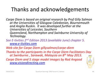 Thanks and acknowledgements
24/05/2013 Quantum learning- CRIG Forum-G. Salmon 49
Carpe Diem is based on original research by Prof Gilly Salmon
at the Universities of Glasgow Caledonian, Bournemouth
and Anglia Ruskin. It was developed further at the
Universities of Leicester, Southern
Queensland, Northampton and Swinburne University of
Technology.
See E-tivities 2nd Edition 2013 (available June) chapter 5.
www.e-tivities.com
Web site for Carpe Diem gillysalmon/carpe-diem
Thanks to the participants in the Carpe Diem Facilitators Day
at Swinburne , Sarawak, Malaysia on 8th May 2013.
Carpe Diem and 5 stage model images by Rod Angood
www.visiondirecting.com
 