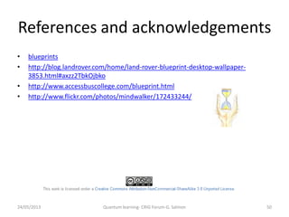 References and acknowledgements
24/05/2013 Quantum learning- CRIG Forum-G. Salmon 50
• blueprints
• http://blog.landrover.com/home/land-rover-blueprint-desktop-wallpaper-
3853.html#axzz2TbkOjbko
• http://www.accessbuscollege.com/blueprint.html
• http://www.flickr.com/photos/mindwalker/172433244/
 