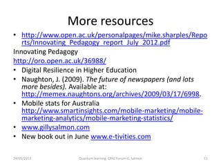 More resources
• http://www.open.ac.uk/personalpages/mike.sharples/Repo
rts/Innovating_Pedagogy_report_July_2012.pdf
Innovating Pedagogy
http://oro.open.ac.uk/36988/
• Digital Resilience in Higher Education
• Naughton, J. (2009). The future of newspapers (and lots
more besides). Available at:
http://memex.naughtons.org/archives/2009/03/17/6998.
• Mobile stats for Australia
http://www.smartinsights.com/mobile-marketing/mobile-
marketing-analytics/mobile-marketing-statistics/
• www.gillysalmon.com
• New book out in June www.e-tivities.com
24/05/2013 51Quantum learning- CRIG Forum-G. Salmon
 