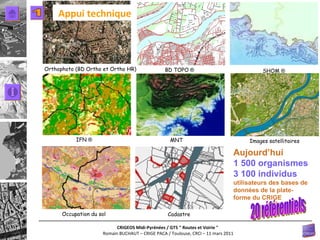 Relief BD TOPO   ® Orthophoto (BD Ortho et Ortho HR) Occupation du sol IFN  ®   Images satellitaires SHOM  ®   Cadastre MNT Aujourd’hui 1 500 organismes 3 100 individus   utilisateurs des bases de données de la plate-forme du CRIGE 20 référentiels 1 Appui technique 