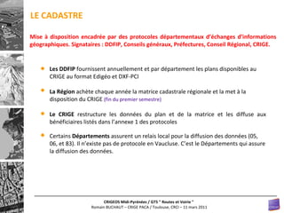 LE CADASTRE Les DDFIP  fournissent annuellement et par département les plans disponibles au CRIGE au format Edigéo et DXF-PCI La Région  achète chaque année la matrice cadastrale régionale et la met à la disposition du CRIGE  (fin du premier semestre) Le CRIGE  restructure les données du plan et de la matrice et les diffuse aux bénéficiaires listés dans l’annexe 1 des protocoles Certains  Départements  assurent un relais local pour la diffusion des données (05, 06, et 83). Il n’existe pas de protocole en Vaucluse. C’est le Départements qui assure la diffusion des données. Mise à disposition encadrée par des protocoles départementaux d’échanges d’informations géographiques. Signataires : DDFIP, Conseils généraux, Préfectures, Conseil Régional, CRIGE. 