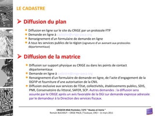 Diffusion en ligne sur le site du CRIGE par un protocole FTP Demande en ligne à  [email_address] Renseignement d’un formulaire de demande en ligne A tous les services publics de la région  (signature d’un avenant aux protocoles départementaux)    Diffusion du plan Diffusion sur support physique au CRIGE ou dans les points de contact départementaux Demande en ligne à  [email_address] Renseignement d’un formulaire de demande en ligne, de l’acte d’engagement de la DGFIP et fourniture d’une autorisation de la CNIL Diffusion exclusive aux services de l’Etat, collectivités, établissements publics, SDIS, PNR, Conservatoire du littoral, SAFER, SCP.  Autres demandes : la diffusion sera assurée par le CRIGE après un avis favorable de la DGI sur demande expresse adressée par le demandeur à la Direction des services fiscaux.    Diffusion de la matrice LE CADASTRE 