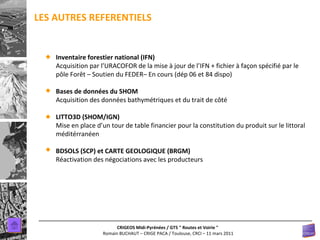 LES AUTRES REFERENTIELS Inventaire forestier national (IFN) Acquisition par l’URACOFOR de la mise à jour de l’IFN + fichier à façon spécifié par le pôle Forêt – Soutien du FEDER– En cours (dép 06 et 84 dispo) Bases de données du SHOM Acquisition des données bathymétriques et du trait de côté LITTO3D (SHOM/IGN) Mise en place d’un tour de table financier pour la constitution du produit sur le littoral méditérranéen BDSOLS (SCP) et CARTE GEOLOGIQUE (BRGM) Réactivation des négociations avec les producteurs 