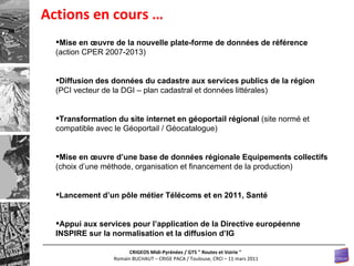 Actions en cours … Mise en œuvre de la nouvelle plate-forme de données de référence  (action CPER 2007-2013) Diffusion des données du cadastre aux services publics de la région  (PCI vecteur de la DGI – plan cadastral et données littérales)   Transformation du site internet en géoportail régional  (site normé et compatible avec le Géoportail / Géocatalogue) Mise en œuvre d’une base de données régionale Equipements collectifs  (choix d’une méthode, organisation et financement de la production) Lancement d’un pôle métier Télécoms et en 2011, Santé Appui aux services pour l’application de la Directive européenne INSPIRE sur la normalisation et la diffusion d’IG 