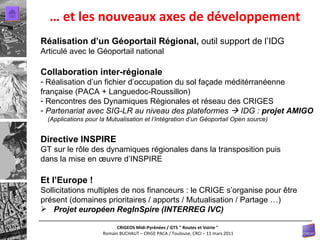 …  et les nouveaux axes de développement Réalisation d’un Géoportail Régional,  outil support de l’IDG Articulé avec le Géoportail national Collaboration inter-régionale  Réalisation d’un fichier d’occupation du sol façade méditérranéenne  française (PACA + Languedoc-Roussillon) Rencontres des Dynamiques Régionales et réseau des CRIGES Partenariat avec SIG-LR au niveau des plateformes    IDG :  projet AMIGO  (Applications pour la Mutualisation et l’Intégration d’un Géoportail Open source) Directive INSPIRE GT sur le rôle des dynamiques régionales dans la transposition puis dans la mise en œuvre d’INSPIRE Et l’Europe ! Sollicitations multiples de nos financeurs : le CRIGE s’organise pour être présent (domaines prioritaires / apports / Mutualisation / Partage …) Projet européen RegInSpire (INTERREG IVC) 