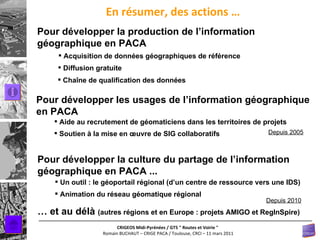 En résumer, des actions … Pour développer les usages de l’information géographique en PACA Aide au recrutement de géomaticiens dans les territoires de projets Depuis 2005 Soutien à la mise en œuvre de SIG collaboratifs Pour développer la culture du partage de l’information géographique en PACA ... Animation du réseau géomatique régional Un outil : le géoportail régional (d’un centre de ressource vers une IDS) Pour développer la production de l’information géographique en PACA Acquisition de données géographiques de référence Diffusion gratuite Chaîne de qualification des données  …  et au délà  (autres régions et en Europe : projets AMIGO et RegInSpire) Depuis 2010 