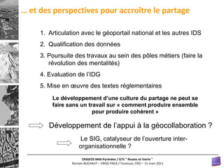 …  et des perspectives pour accroître le partage Articulation avec le géoportail national et les autres IDS Qualification des données 3. Poursuite des travaux au sein des pôles métiers (faire la révolution des mentalités) 4. Evaluation de l’IDG 5. Mise en œuvre des textes réglementaires Le développement d’une culture du partage ne peut se faire sans un travail sur « comment produire ensemble pour produire cohérent » Développement de l’appui à la géocollaboration ? Le SIG, catalyseur de l’ouverture inter-organisationnelle ? 