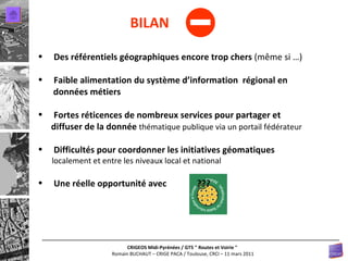 - BILAN Des référentiels géographiques encore trop chers  (même si …) Faible alimentation du système d’information  régional en  données métiers Fortes réticences de nombreux services pour partager et  diffuser de la donnée  thématique publique via un portail fédérateur Difficultés pour coordonner les initiatives géomatiques  localement et entre les niveaux local et national Une réelle opportunité avec   ??? 