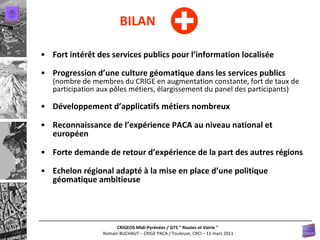 Fort intérêt des services publics pour l’information localisée Progression d’une culture géomatique dans les services publics  (nombre de membres du CRIGE en augmentation constante, fort de taux de participation aux pôles métiers, élargissement du panel des participants) Développement d’applicatifs métiers nombreux Reconnaissance de l’expérience PACA au niveau national et européen Forte demande de retour d’expérience de la part des autres régions Echelon régional adapté à la mise en place d’une politique géomatique ambitieuse BILAN 