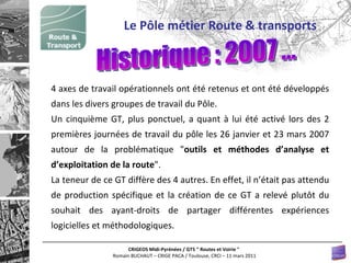 4 axes de travail opérationnels ont été retenus et ont été développés dans les divers groupes de travail du Pôle.  Un cinquième GT, plus ponctuel, a quant à lui été activé lors des 2 premières journées de travail du pôle les 26 janvier et 23 mars 2007 autour de la problématique " outils et méthodes d’analyse et d’exploitation de la route ".  La teneur de ce GT diffère des 4 autres. En effet, il n’était pas attendu de production spécifique et la création de ce GT a relevé plutôt du souhait des ayant-droits de partager différentes expériences logicielles et méthodologiques.  Le Pôle métier Route & transports Historique : 2007 ... 