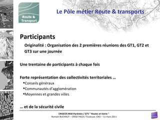 Le Pôle métier Route & transports Participants Originalité : Organisation des 2 premières réunions des GT1, GT2 et GT3 sur une journée Une trentaine de participants à chaque fois Forte représentation des collectivités territoriales … Conseils généraux Communautés d’agglomération  Moyennes et grandes villes …  et de la sécurité civile 