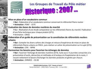 Mise en place d’un vocabulaire commun But :  Elaboration d’un vocabulaire commun concernant le référentiel filaire routier  Animation :  PôNT  - CETE  Evaluation des bases de données routières du marché But : Réalisation d’une étude comparative sur les référentiels filaires du marché. Publication d’une fiche technique pour chaque produit (GT1). Animation : CRIGE Elaboration d’un guide de préconisation sur la constitution de référentiels routiers urbains But :  Compiler les divers cahiers des charges et retours d’expérience de mises en place de référentiels filaires urbains en PACA ; puis réaliser un cahier de préconisation sur le sujet (GT2).  Animation :  CPA  - MPM  Harmoniser les besoins pour favoriser les échanges de données But :  Favoriser l’échange de données routières (GT3). Suite aux 2 ½ journées consacrées à la présentation d’outils, démarches et méthodes et d’analyse et d’exploitation de la route, il ressort nettement le besoin d’échanger les données produites et gérées par chacun.  Animation :  DIRMED  - CG 83 Les Groupes de Travail du Pôle métier Historique : 2007 ... 