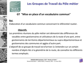 Les Groupes de Travail du Pôle métier GT  "Mise en place d’un vocabulaire commun"  But  Elaboration d’un vocabulaire commun concernant le référentiel routier.  Objectifs  Les premières réunions du pôle métier ont démontré des différences de vocables entre gestionnaires et utilisateurs de la route d'une part, entre gestionnaires de territoires départementaux ou supra départementaux et gestionnaires des communes et agglos d'autre part.  L'objectif de ce groupe de travail est d'arriver à s'entendre sur un certain nombre d'objets liés à la géométrie de la route, de connaître les différents termes employés.  