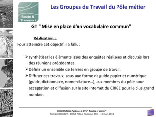 Les Groupes de Travail du Pôle métier GT  "Mise en place d’un vocabulaire commun"  Réalisation :  Pour atteindre cet objectif il a fallu :  synthétiser les éléments issus des enquêtes réalisées et discutés lors des réunions précédentes.  Définir un ensemble de termes en groupe de travail.  Diffuser ces travaux, sous une forme de guide papier et numérique (guide, dictionnaire, nomenclature…), aux membres du pôle pour acceptation et diffusion sur le site internet du CRIGE pour le plus grand nombre.  