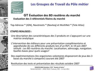 Les Groupes de Travail du Pôle métier GT  Évaluation des BD routières du marché   Evaluation des 3 référentiels filaires du marché   Top Adresse ® (IGN), Navstreets ® (Navteq) et MultiNet ® (Tele Atlas) ETAPES REALISEES : Une description des caractéristiques des 3 produits en s’appuyant sur une matrice analytique L’intervention des éditeurs pour une présentation complémentaire et approfondie de ces différents produits lors d’un RVT, le 19 juin 2007 intitulé : Les BD routières du marché. Localisation, adressage, navigation. Quelles bases pour quels usages? Des expérimentations (les organismes volontaires disposeront de jeux des 3 bases du marché à comparer) courant été 2007 Restitution des tests et présentation des résultats octobre 2007  