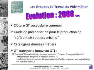 Clôture GT vocabulaire commun Guide de préconisation pour la production de  " référentiels routiers urbains  " Catalogage données métiers GT transports (nouveau GT) : Les Groupes de Travail du Pôle métier Evolution : 2008 ... GT Transport "Mutualisation des données transport" : "réseaux Transports Collectifs "   Modélisation des points d’arrêt des réseaux TC définition d’une « couche » SIG pour les points d’arrêt « physiques » et mutualisation des données en PACA 