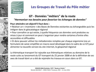 Les Groupes de Travail du Pôle métier GT - Données "métiers" de la route  "Harmoniser nos besoins pour favoriser les échanges de données"  Pour atteindre cet objectif il faut donc :  •  Réaliser un « inventaire » des Bases de Données existantes ou échangeables puis les intégrer dans le géocatalogue régional  •  Pour connaître ce qui existe, à quelle fréquence ces données sont produites ou mises à jour et comment on peut s’organiser pour rendre certaines d’entre elles accessibles et diffusables  •  Et donc pouvoir utiliser les métadonnées remplies par chaque organisme (via un formulaire de saisie simplifiée en macro excel développé dans le cadre de ce GT) pour alimenter la nouvelle version du site internet, le géoportail régional La thématique transport fut rajoutée aux thématiques relatives au domaine de la route suite au lancement du GT transport du 25 janvier 2008 et de la définition de ses axes de travail dont un a été de rejoindre les travaux en cours dans ce GT.  