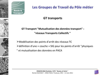 GT transports Les Groupes de Travail du Pôle métier GT Transport "Mutualisation des données transport" :  "réseaux Transports Collectifs "   Modélisation des points d’arrêt des réseaux TC définition d’une « couche » SIG pour les points d’arrêt  " physiques  "  et mutualisation des données en PACA 